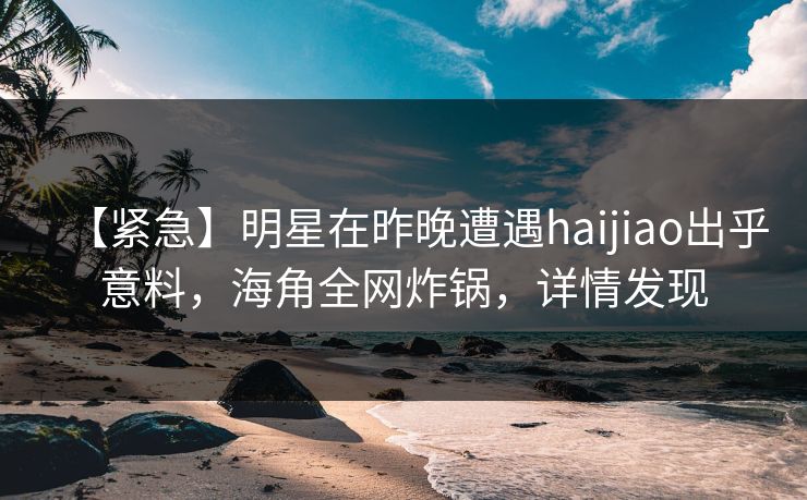 【紧急】明星在昨晚遭遇haijiao出乎意料，海角全网炸锅，详情发现