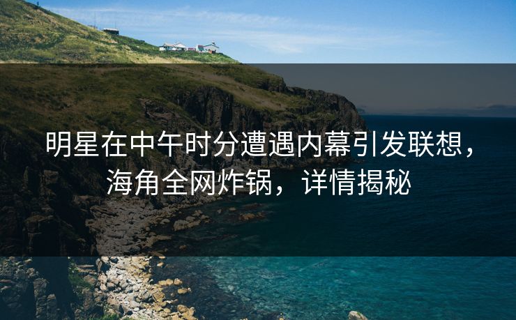 明星在中午时分遭遇内幕引发联想，海角全网炸锅，详情揭秘