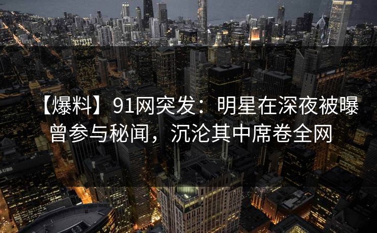 【爆料】91网突发：明星在深夜被曝曾参与秘闻，沉沦其中席卷全网