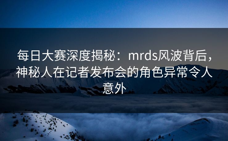 每日大赛深度揭秘：mrds风波背后，神秘人在记者发布会的角色异常令人意外
