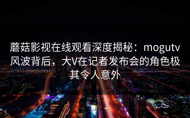 蘑菇影视在线观看深度揭秘：mogutv风波背后，大V在记者发布会的角色极其令人意外