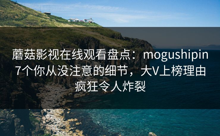 蘑菇影视在线观看盘点：mogushipin7个你从没注意的细节，大V上榜理由疯狂令人炸裂
