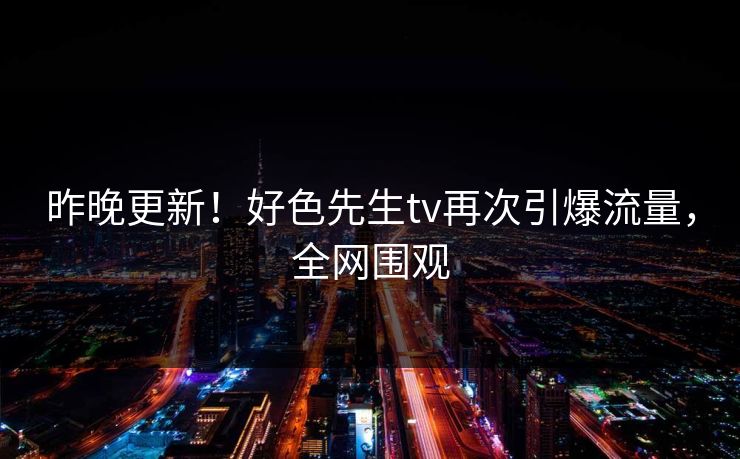 昨晚更新！好色先生tv再次引爆流量，全网围观