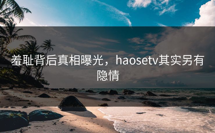 羞耻背后真相曝光，haosetv其实另有隐情