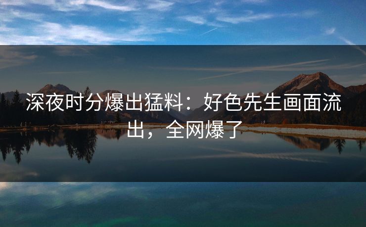 深夜时分爆出猛料：好色先生画面流出，全网爆了