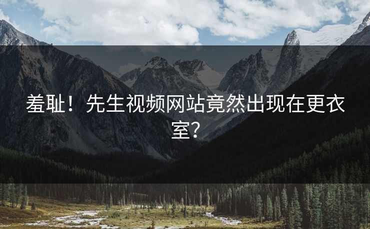 羞耻！先生视频网站竟然出现在更衣室？