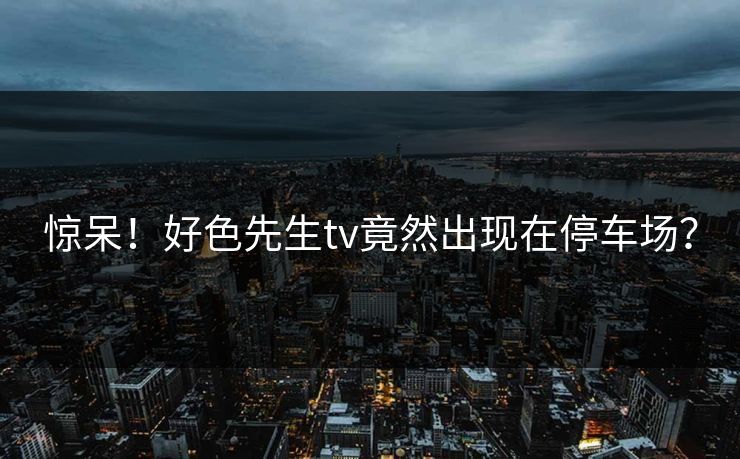 惊呆！好色先生tv竟然出现在停车场？