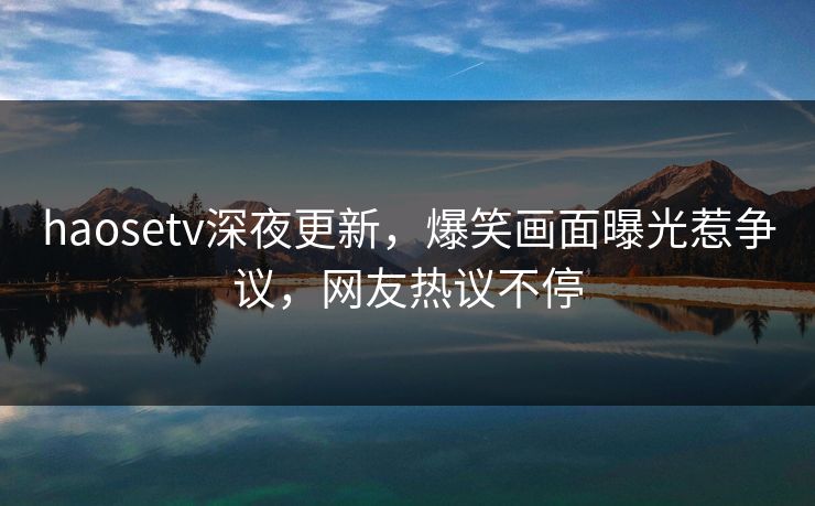 haosetv深夜更新，爆笑画面曝光惹争议，网友热议不停