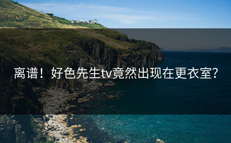 离谱！好色先生tv竟然出现在更衣室？