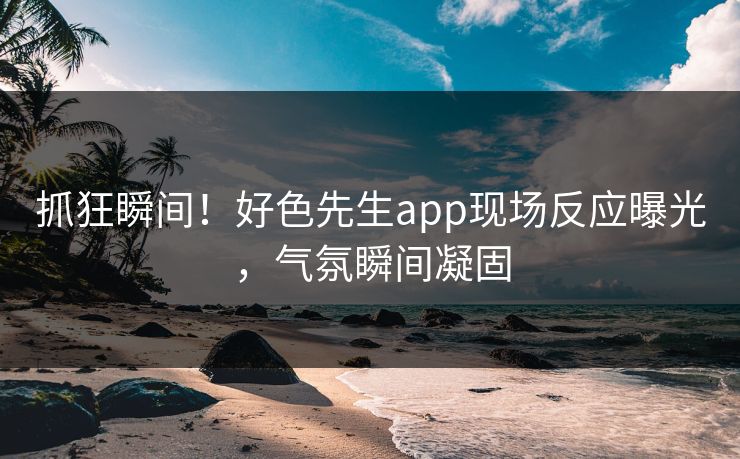 抓狂瞬间！好色先生app现场反应曝光，气氛瞬间凝固