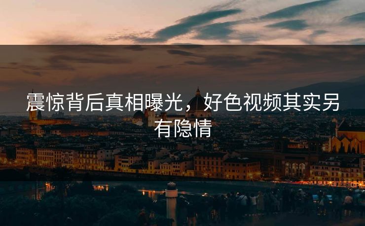 震惊背后真相曝光，好色视频其实另有隐情
