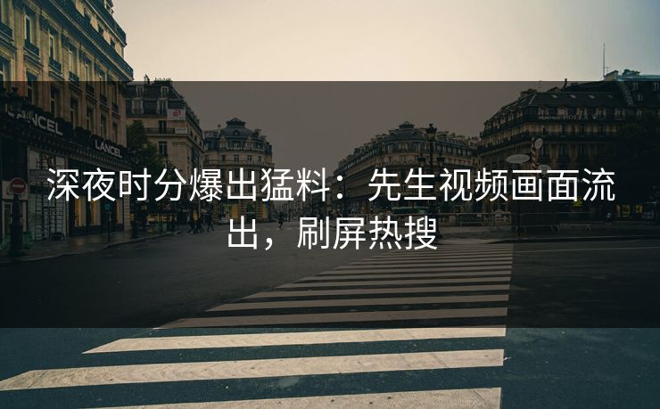 深夜时分爆出猛料：先生视频画面流出，刷屏热搜