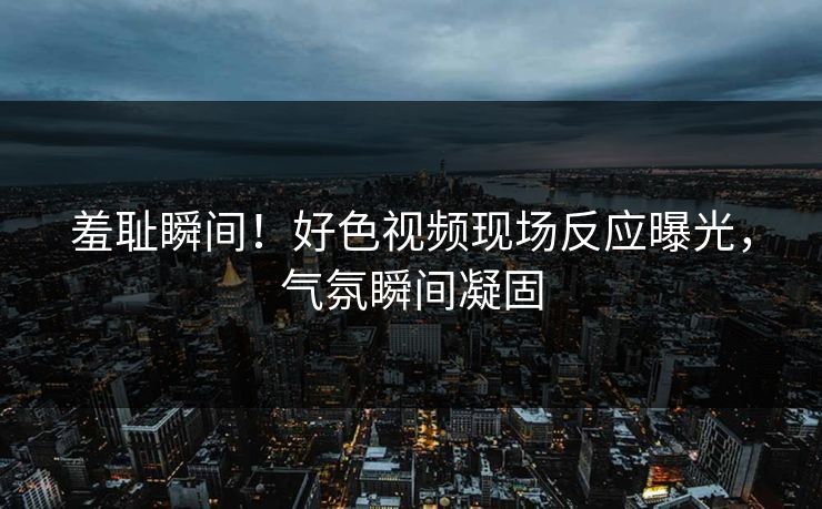羞耻瞬间！好色视频现场反应曝光，气氛瞬间凝固