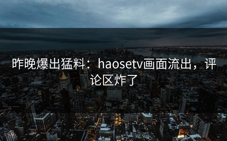 昨晚爆出猛料：haosetv画面流出，评论区炸了