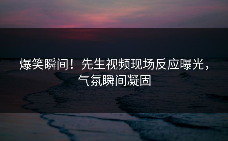 爆笑瞬间！先生视频现场反应曝光，气氛瞬间凝固
