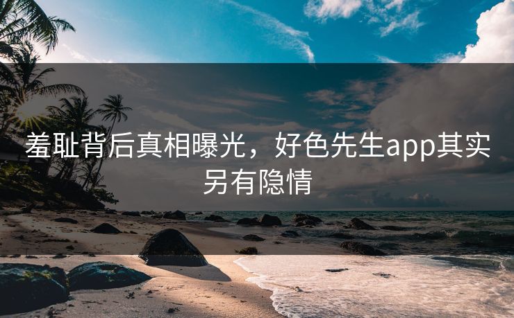羞耻背后真相曝光，好色先生app其实另有隐情