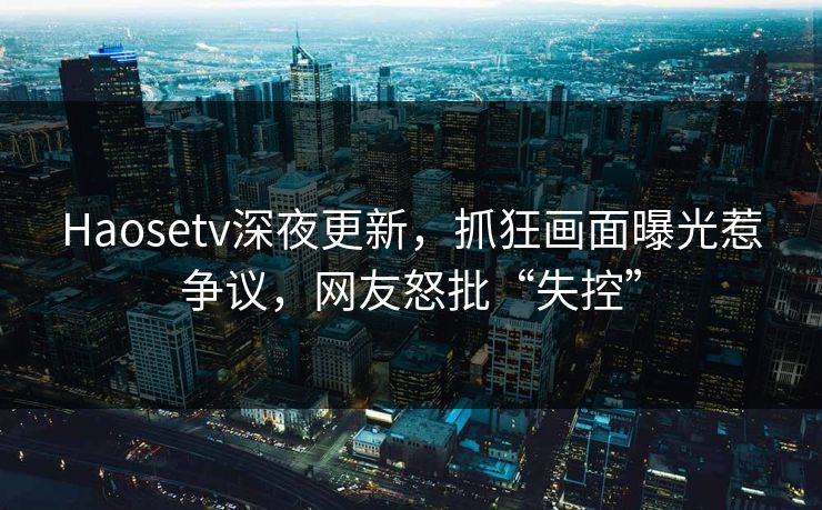 Haosetv深夜更新，抓狂画面曝光惹争议，网友怒批“失控”