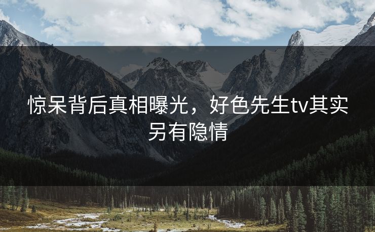 惊呆背后真相曝光，好色先生tv其实另有隐情