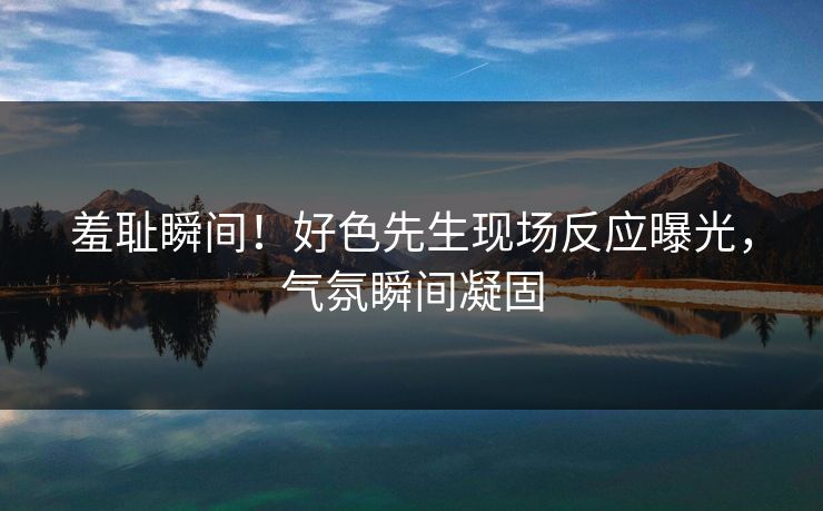 羞耻瞬间！好色先生现场反应曝光，气氛瞬间凝固