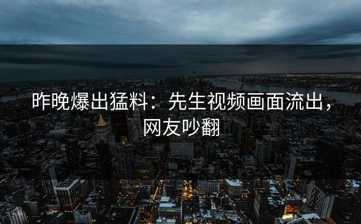 昨晚爆出猛料：先生视频画面流出，网友吵翻