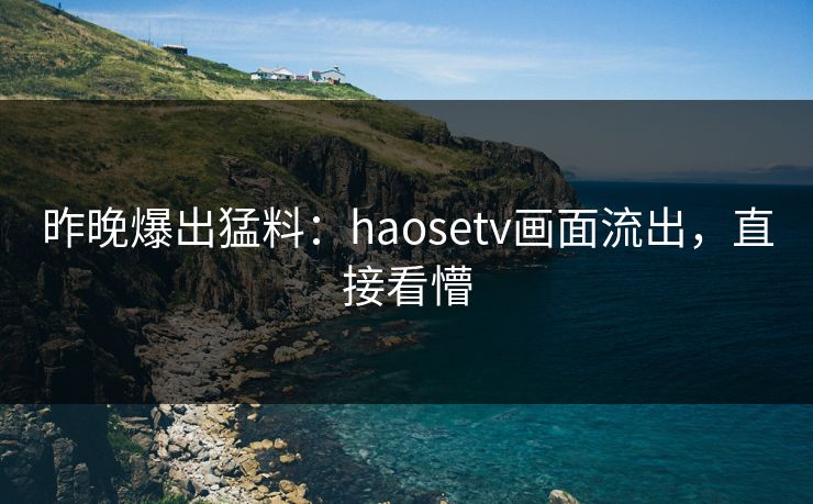 昨晚爆出猛料：haosetv画面流出，直接看懵