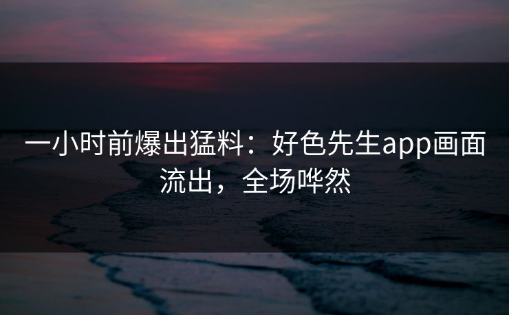 一小时前爆出猛料：好色先生app画面流出，全场哗然