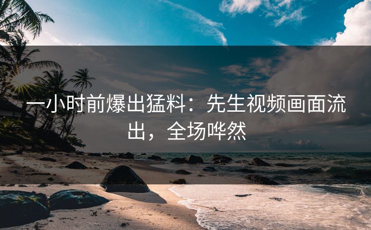 一小时前爆出猛料：先生视频画面流出，全场哗然