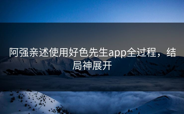 阿强亲述使用好色先生app全过程，结局神展开