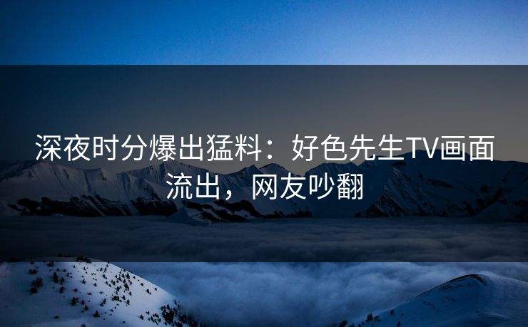 深夜时分爆出猛料：好色先生TV画面流出，网友吵翻