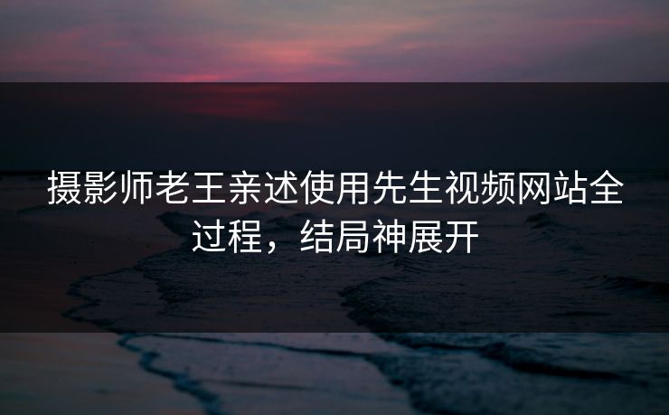 摄影师老王亲述使用先生视频网站全过程，结局神展开