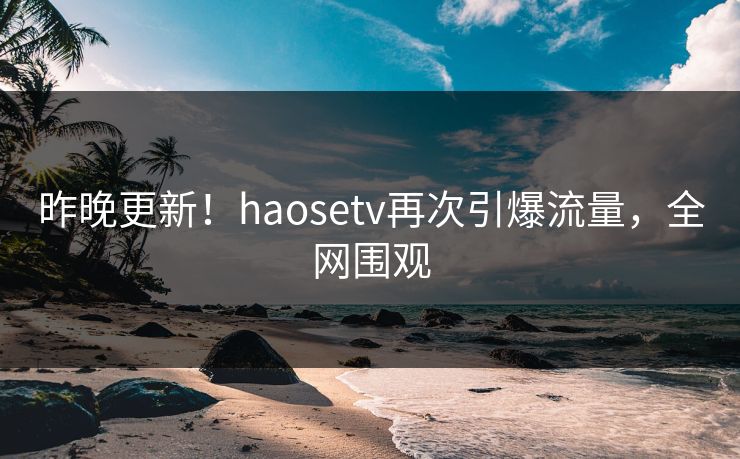 昨晚更新！haosetv再次引爆流量，全网围观