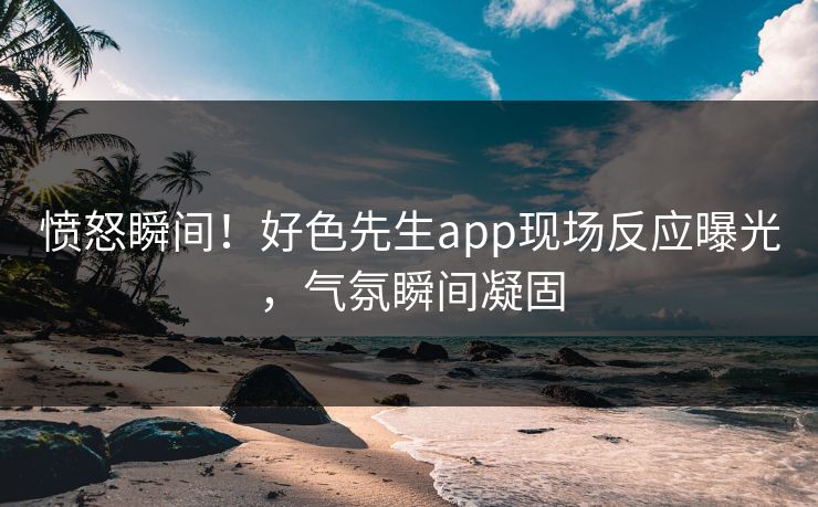 愤怒瞬间！好色先生app现场反应曝光，气氛瞬间凝固