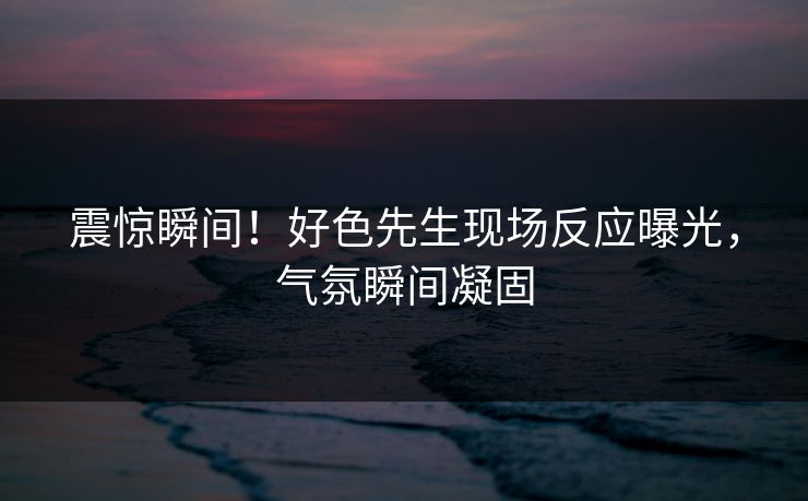 震惊瞬间！好色先生现场反应曝光，气氛瞬间凝固