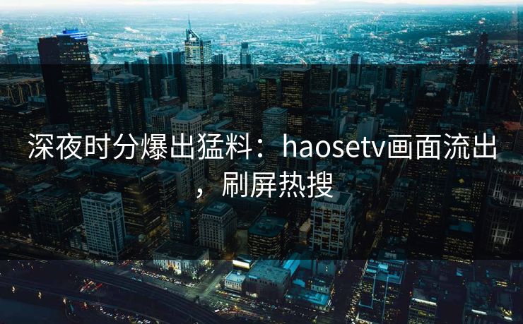 深夜时分爆出猛料：haosetv画面流出，刷屏热搜