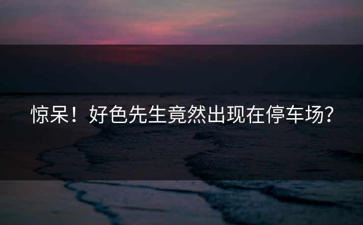 惊呆！好色先生竟然出现在停车场？