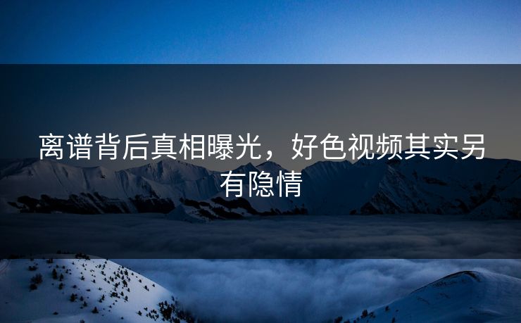 离谱背后真相曝光，好色视频其实另有隐情