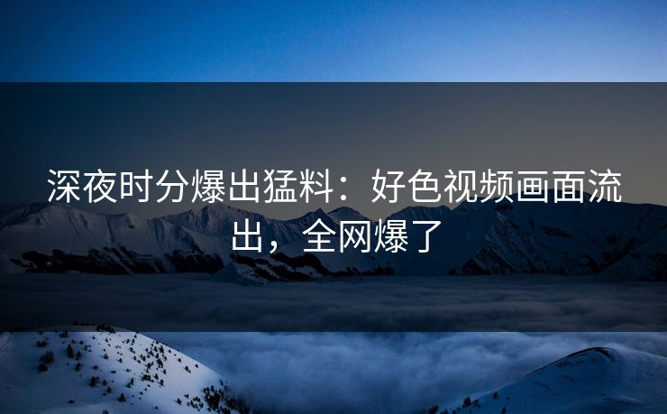 深夜时分爆出猛料：好色视频画面流出，全网爆了