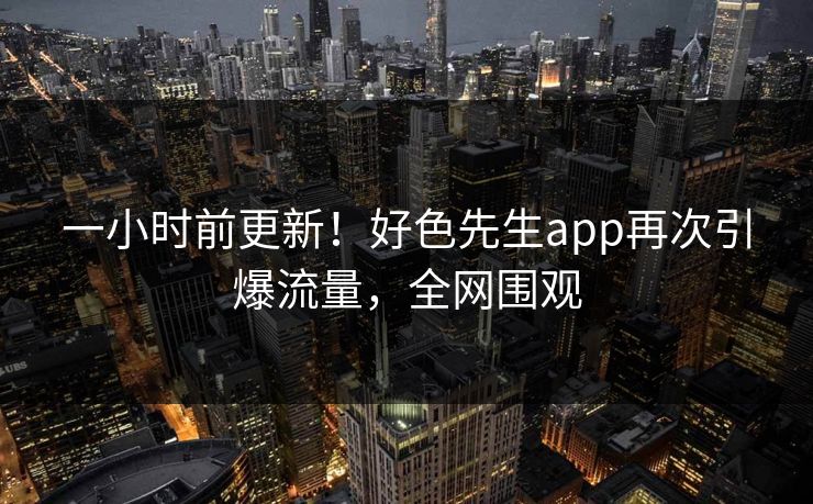 一小时前更新！好色先生app再次引爆流量，全网围观