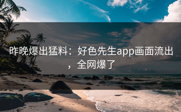 昨晚爆出猛料：好色先生app画面流出，全网爆了