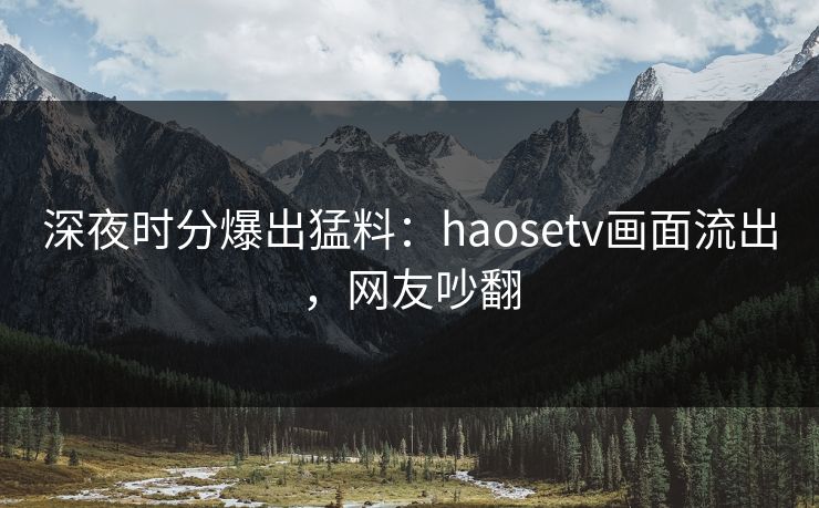 深夜时分爆出猛料：haosetv画面流出，网友吵翻