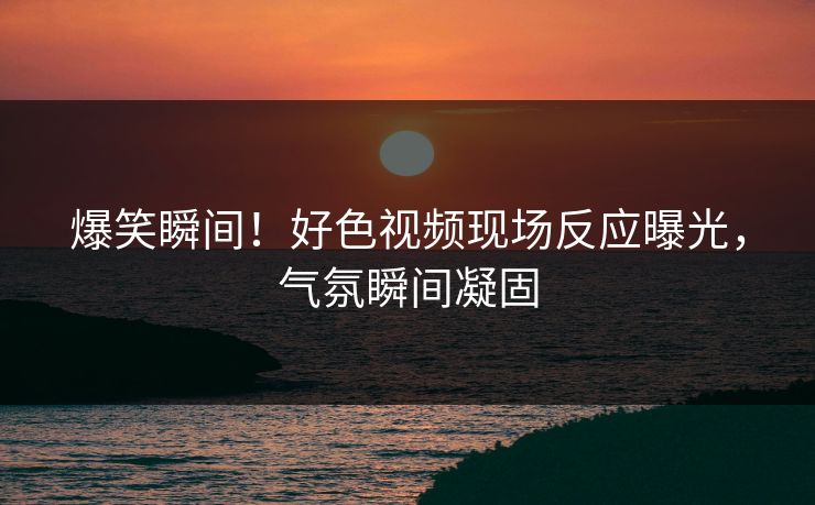 爆笑瞬间！好色视频现场反应曝光，气氛瞬间凝固