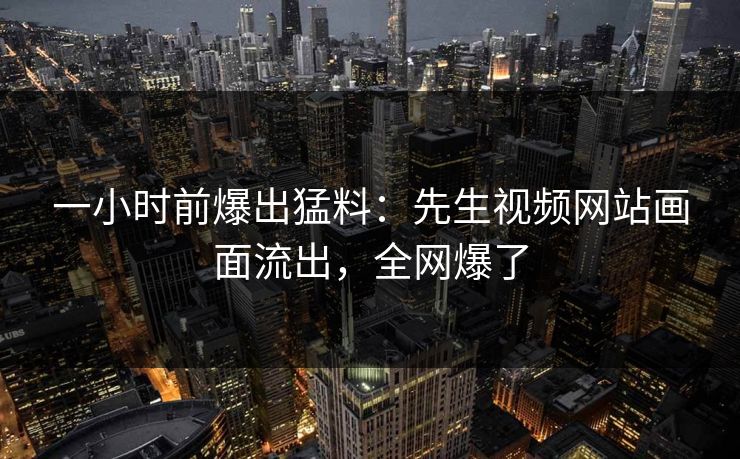 一小时前爆出猛料：先生视频网站画面流出，全网爆了