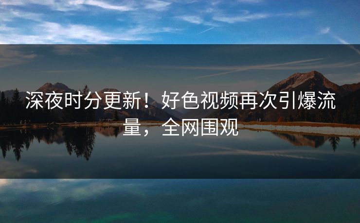 深夜时分更新！好色视频再次引爆流量，全网围观