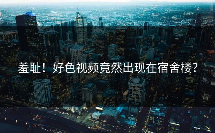 羞耻！好色视频竟然出现在宿舍楼？