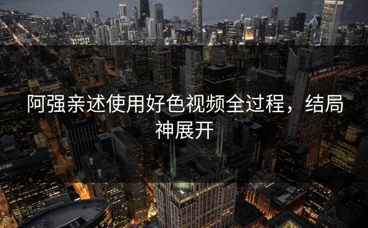 阿强亲述使用好色视频全过程，结局神展开