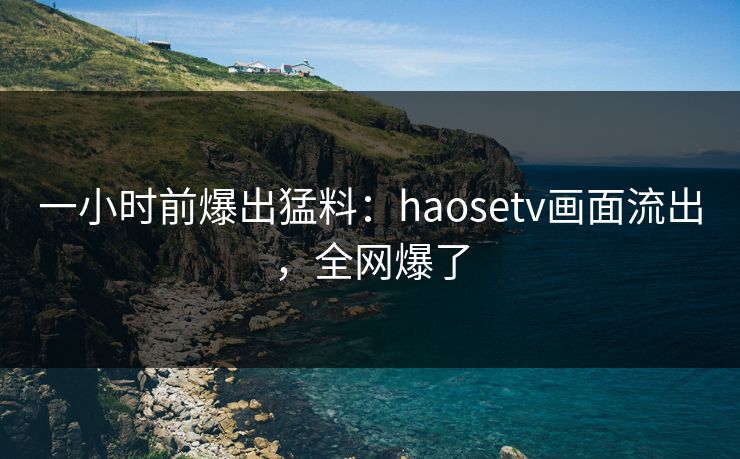 一小时前爆出猛料：haosetv画面流出，全网爆了