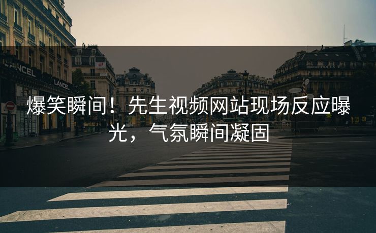 爆笑瞬间！先生视频网站现场反应曝光，气氛瞬间凝固