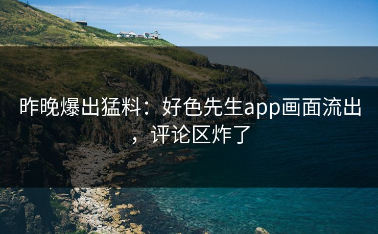 昨晚爆出猛料：好色先生app画面流出，评论区炸了
