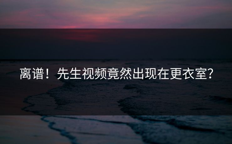 离谱！先生视频竟然出现在更衣室？