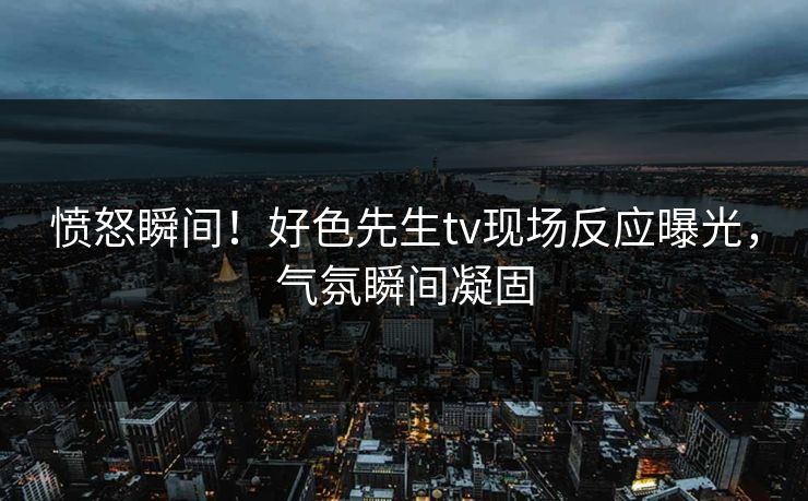 愤怒瞬间！好色先生tv现场反应曝光，气氛瞬间凝固